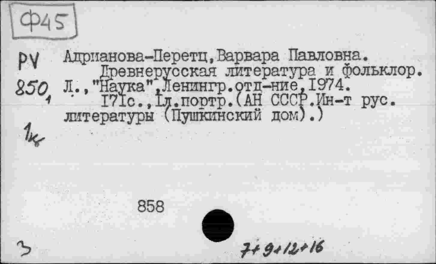 ﻿р7 Алрианова-Перетц,Варвара Павловна Древнерус СУ	та тл
è50 Л.,"ІЇаукам,Ленингр.отл-ние"1974^
*	І71С.»Іл.поотр.САН СССР.Ин-т '
литературы (Пушкинский дом).)
сская литература и фольклор, іенингр. отл-ние, 1974.
:.поотр.(АН СССР.Ин-т рус.
858